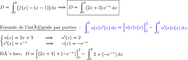 D= \begin{aligned}\int\nolimits_{0}^{2} [f(x)-(x-1)]\,\text d x\end{aligned}\Longrightarrow \boxed{D=  \begin{aligned}\int\nolimits_{0}^{2} (2x+3)\,\text{e}^{-x}\,\text d x\end{aligned}} \\\\\\\underline{\text{Formule de l'intégrale par parties}}\ :\ {\blue{\begin{aligned}\int\nolimits_{0}^{2} u(x)v'(x)\,\text d x\end{aligned}=\left[\overset{}{u(x)v(x)}\right]\limits_0^{2}-\begin{aligned}\int\nolimits_{0}^{2} u'(x)v(x)\,\text d x\end{aligned}}}. \\\\\left\lbrace\begin{matrix}u(x)=2x+3\phantom{www}\Longrightarrow\phantom{ww}u'(x)=2\phantom{ww}\\v'(x)=\text{e}^{-x}\phantom{wwwwv}\Longrightarrow\phantom{ww}v(x)=-\text{e}^{-x}\end{matrix}\right.  \\\\\text{Dès lors, }\ D=\left[\overset{}{(2x+3)\times(-\text{e}^{-x}})\right]\limits_0^{2}- \begin{aligned}\int\nolimits_0^{2} 2\times(-\text{e}^{-x})\,\text d x\end{aligned}